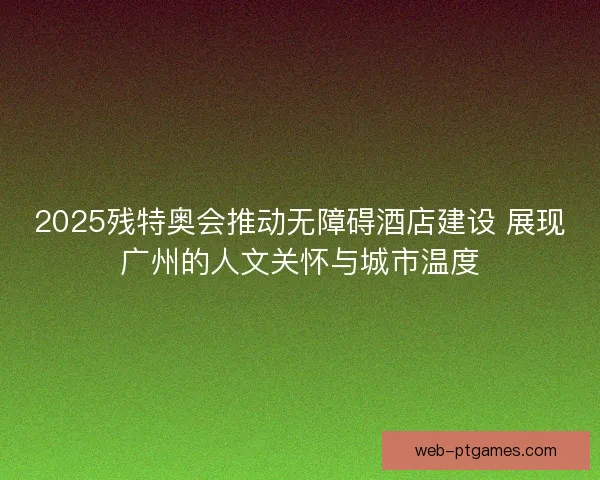 2025残特奥会推动无障碍酒店建设 展现广州的人文关怀与城市温度